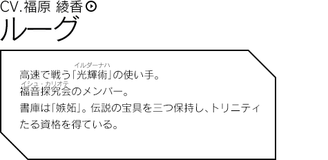 ルーグ 高速で戦う「光輝術」の使い手。福音探究会のメンバー。書庫は「嫉妬」。 伝説の宝具を三つ保持し、トリニティたる資格を得ている。