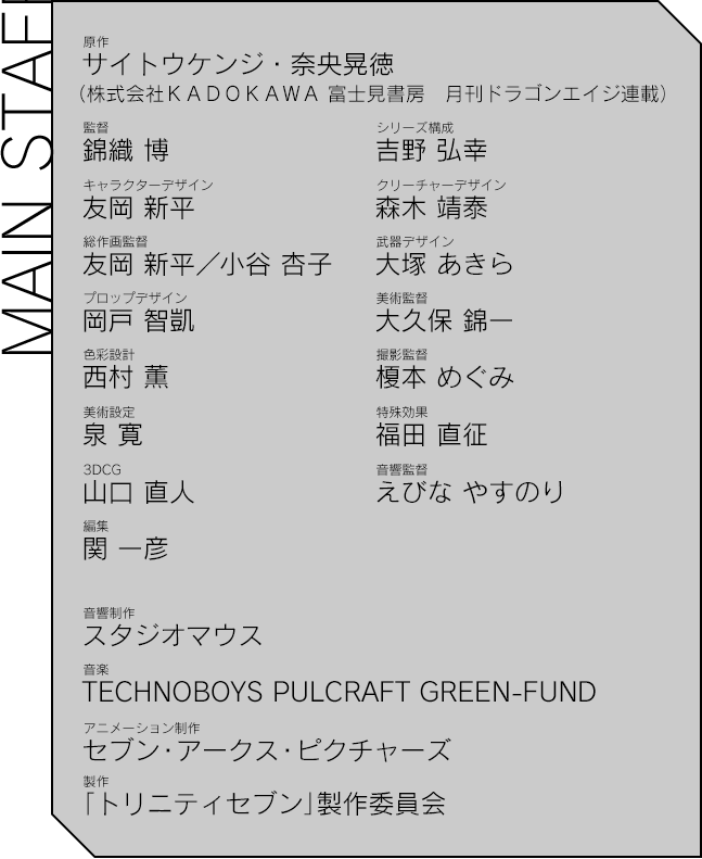 【MAIN STAFF】原作：サイトウケンジ・奈央晃徳
（株式会社ＫＡＤＯＫＡＷＡ 富士見書房　月刊ドラゴンエイジ連載）／監督：錦織 博／キャラクターデザイン：友岡 新平／総作画監督：友岡 新平/小谷 杏子／プロップデザイン：岡戸 智凱／色彩設計：西村 薫／美術設定：泉 寛／3DCG：山口 直人／編集：関 一彦／シリーズ構成：吉野 弘幸／クリーチャーデザイン：森木 靖泰／武器デザイン：大塚 あきら／美術監督：大久保 錦一／撮影監督：榎本 めぐみ／特殊効果：福田 直征／音響監督：えびな やすのり／音響制作：スタジオマウス／音楽：TECHNOBOYS PULCRAFT GREEN-FUND／音楽制作協力：テレビ東京ミュージック／アニメーション制作：セブン・アークス・ピクチャーズ／製作：「トリニティセブン」製作委員会