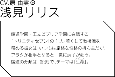 浅見リリス（CV.原 由実）／魔道学園・王立ビブリア学園に在籍する「トリニティセブン」の1人。若くして教授職を務める彼女は、いつもは厳格な性格の持ち主だが、アラタが相手となると一気に調子が狂う。魔道の分類は「色欲」で、テーマは不明。