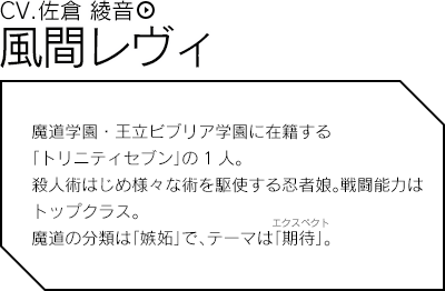 風間レヴィ（CV.佐倉 綾音）／魔道学園・王立ビブリア学園に在籍する「トリニティセブン」の1人。殺人術はじめ様々な術を駆使する忍者娘。戦闘能力はトップクラス。魔道の分類は「嫉妬」で、テーマは「期待」。