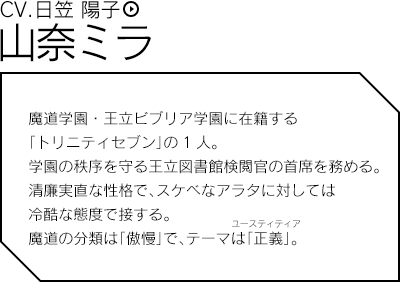 山奈ミラ（CV.日笠 陽子）／魔道学園・王立ビブリア学園に在籍する「トリニティセブン」の1人。学園の秩序を守る王立図書館検閲官の首席を務める。清廉実直な性格で、スケベなアラタに対しては冷酷な態度で接する。魔道の分類は「傲慢」で、テーマは「正義」。