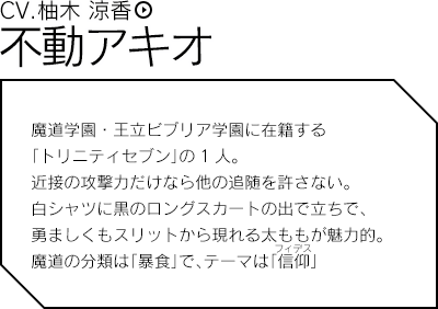 不動アキオ（CV.柚木 涼香）／魔道学園・王立ビブリア学園に在籍する「トリニティセブン」の1人。近接の攻撃力だけなら他の追随を許さない。白シャツに黒のロングスカートの出で立ちで、勇ましくもリットから現れる太ももが魅力的。魔道の分類は「暴食」で、テーマは「信仰」。