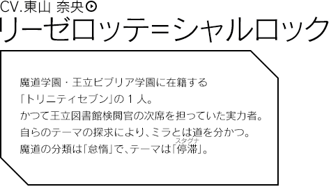 リーゼロッテ＝シャルロック（CV.東山 奈央）／魔道学園・王立ビブリア学園に在籍する「トリニティセブン」の1人。かつて王立図書館検閲官の次席を担っていた実力者。自らのテーマの探求により、ミラとは道を分かつ。魔道の分類は「怠惰」で、テーマは「停滞」。