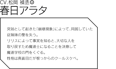 春日アラタ（CV.松岡 禎丞）／突如として起きた「崩壊現象」によって、同居していた従姉妹の聖を失う。リリスによって事実を知ると、大切な人を取り戻すため魔道士になることを決意して魔道学校の門をくぐる。性格は真面目だが根っからのクールスケベ。