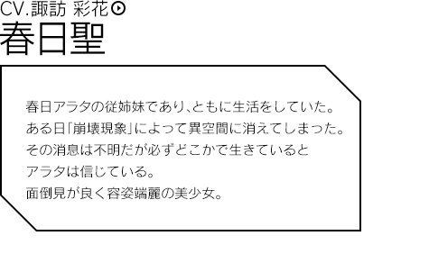 春日聖（CV.諏訪 彩花）／春日アラタの従姉妹であり、ともに生活をしていた。ある日「崩壊現象」によって異空間に消えてしまった。その消息は不明だが必ずどこかで生きているとアラタは信じている。面倒見が良く容姿端麗の美少女。