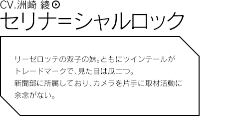 セリナ＝シャルロック（CV.洲崎 綾）／リーゼロッテの双子の妹。ともにツインテールがトレードマークで見た目は瓜二つ。新聞部に所属しており、カメラを片手に取材活動に余念がない。