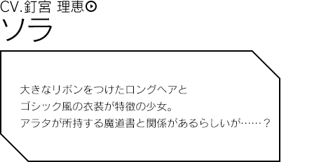 ソラ／大きなリボンをつけたロングヘアとゴシック風の衣装が特徴の少女。アラタが所持する魔道書と関係があるらしいが……？