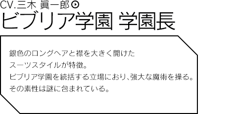 ビブリア学園 学園長／銀色のロングヘアと襟を大きく開けたスーツスタイルが特徴。ビブリア学園を統括する立場におり、強大な魔術を操る。その素性は謎に包まれている。