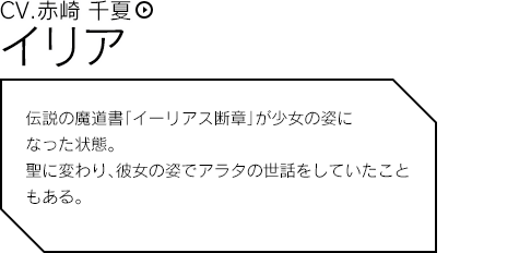 イリア 伝説の魔道書「イーリアス断章」が少女の姿になった状態。 聖に代わり、彼女の姿でアラタの世話をしていたこともある。