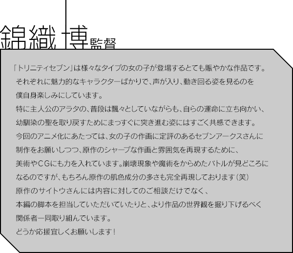 錦織 博監督／「トリニティセブン」は様々なタイプの女の子が登場するとても賑やかな作品です。それぞれに魅力的なキャラクターばかりで、声が入り、動き回る姿を見るのを僕自身楽しみにしています。特に主人公のアラタの、普段は飄々としていながらも、自らの運命に立ち向かい、幼馴染の聖を取り戻すためにまっすぐに突き進む姿にはすごく共感できます。今回のアニメ化にあたっては、女の子の作画に定評のあるセブンアークスさんに制作をお願いしつつ、原作のシャープな作画と雰囲気を再現するために、美術やＣＧにも力を入れています。崩壊現象や魔術をからめたバトルが見どころになるのですが、もちろん原作の肌色成分の多さも完全再現しております（笑）原作のサイトウさんには内容に対してのご相談だけでなく、本編の脚本を担当していただいていたりと、より作品の世界観を掘り下げるべく関係者一同取り組んでいます。どうか応援宜しくお願いします！