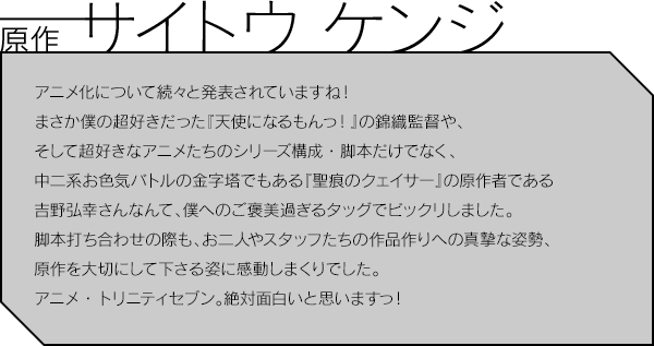 原作 サイトウ ケンジ／アニメ化について続々と発表されていますね！まさか僕の超好きだった『天使になるもんっ！』の錦織監督や、そして超好きなアニメたちのシリーズ構成・脚本だけでなく、中二系お色気バトルの金字塔でもある『聖痕のクェイサー』の原作者である吉野弘幸さんなんて、僕へのご褒美過ぎるタッグでビックリしました。脚本打ち合わせの際も、お二人やスタッフたちの作品作りへの真摯な姿勢、原作を大切にして下さる姿に感動しまくりでした。アニメ・トリニティセブン。絶対面白いと思いますっ！