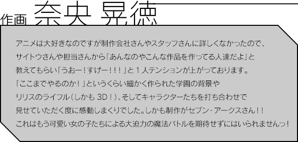 作画 奈央 晃徳／アニメは大好きなのですが制作会社さんやスタッフさんに詳しくなかったので、サイトウさんや担当さんから「あんなのやこんな作品を作ってる人達だよ」と教えてもらい「うおー！すげー！！！」と1人テンションが上がっております。「ここまでやるのか！」というくらい細かく作られた学園の背景やリリスのライフル（しかも3D！）、そしてキャラクターたちを打ち合わせで見せていただく度に感動しまくりでした。しかも制作がセブン・アークスさん！！これはもう可愛い女の子たちによる大迫力の魔法バトルを期待せずにはいられませんっ！