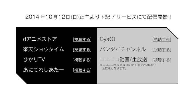 2014年10/12（日）正午より下記7サービスにて配信開始！dアニメストア [視聴する]GyaO! [視聴する]楽天ショウタイム [視聴する]バンダイチャンネル [視聴する]NTTぷらら [視聴する]ニコニコ動画/生放送 [視聴する]※ニコニコ生放送は10/12（日）22:30より生放送となります。あにてれしあたー [視聴する]